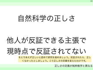 自然科学の正しさ 
! 
他人が反証できる主張で 
現時点で反証されてない 
　 
　 
正しさの定義が純粋数学と異なる 
　 
23 
をとりあえず正しいと認めて研究を進めましょう。反証されたら、正し 
くなかったとしましょう。こう正しさの定義を変えたわけです。 
 