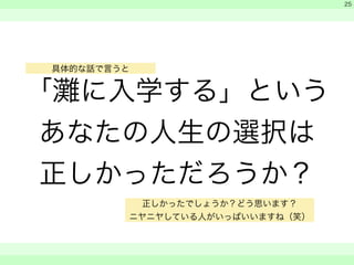 「灘に入学する」という 
あなたの人生の選択は 
正しかっただろうか？ 
　 
　 
　　 
25 
具体的な話で言うと 
正しかったでしょうか？どう思います？ 
ニヤニヤしている人がいっぱいいますね（笑） 
 