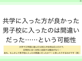 共学に入った方が良かった 
男子校に入ったのは間違い 
だった……という可能性 
　 
　 
　　 
26 
大学で工学部に進んだら90人中女性は2人だけで、 
日常的に全く女性と会話する機会がなく… 
あれ、もしかして男子校に入ったの間違いだったか？！と思ったりするわけです（笑） 
 