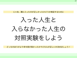 入った人生と 
入らなかった人生の 
対照実験をしよう 
　 
　 
　　 
27 
じゃあ、灘に入ったのが正しかったかどうか検証するために 
どっちのほうがより幸せ度が高かったかでどちらが正しいか決めましょう！ 
 