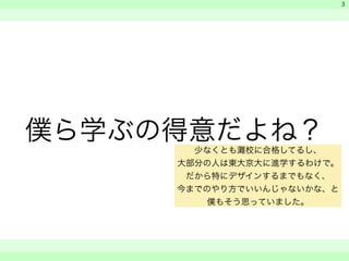 僕ら学ぶの得意だよね？ 
　 
　 
　　 
3 
少なくとも灘校に合格してるし、 
大部分の人は東大京大に進学するわけで。 
だから特にデザインするまでもなく、 
今までのやり方でいいんじゃないかな、と 
僕もそう思っていました。 
 