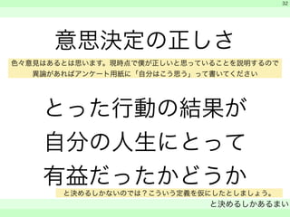 意思決定の正しさ 
色々意見はあるとは思います。現時点で僕が正しいと思っていることを説明するので 
異論があればアンケート用紙に「自分はこう思う」って書いてください 
! 
とった行動の結果が 
自分の人生にとって 
有益だったかどうか 
　 
　 
と決めるしかあるまい 
　 
32 
と決めるしかないのでは？こういう定義を仮にしたとしましょう。 
 