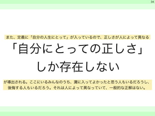 「自分にとっての正しさ」 
しか存在しない 
　 
　 
　　 
34 
また、定義に「自分の人生にとって」が入っているので、正しさが人によって異なる 
が導出される。ここにいるみんなのうち、灘に入ってよかったと思う人もいるだろうし、 
後悔する人もいるだろう。それは人によって異なっていて、一般的な正解はない。 
 