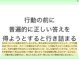 行動の前に 
普遍的に正しい答えを 
得ようとすると行き詰まる 
　 
　 
　　 
35 
なのについつい正解を求めてしまいがち。例えば気になる女性がいたとして、バラを贈 
るほうがいいのか、スイーツを贈るほうがいいのか。この喩えだとピンと来ない人が多 
いか。大学の選択で京大がいいのか東大がいいか、むしろ海外がいいのでは、いやいや 
大学進学前に1年leaveを取って海外一周とかして社会経験を積んだほうが…などなど。 
行動の前に正解がない、他人とも正しさが一致しないので意見が役に立たない。 
 