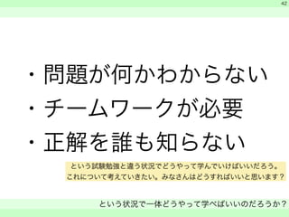 ・問題が何かわからない 
・チームワークが必要 
・正解を誰も知らない 
　 
　 
という状況で一体どうやって学べばいいのだろうか？ 
　 
42 
という試験勉強と違う状況でどうやって学んでいけばいいだろう。 
これについて考えていきたい。みなさんはどうすればいいと思います？ 
 