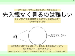 という話はいわゆる正論だけども、実際のところ 
先入観なく見るのは難しい 
　 
　 
　　 
46 
どうしても今までの経験から見えやすいもの見えにくい 
←見えていない 
ものができてしまう 
この視点から見て球だと思っているけど、裏側は見えていない。 
実は裏は尖っているかもしれない。 
学べば学ぶほど、学んだことが見えやすくなり、バイアスが発生する。 
 