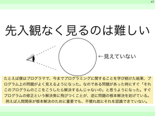 先入観なく見るのは難しい 
　 
　 
　　 
47 
←見えていない 
たとえば僕はプログラマで、今までプログラミングに関することを学び続けた結果、プ 
ログラム上の問題がよく見えるようになった。なのである問題があった時にすぐ「それ 
このプログラムのここをこうしたら解決するんじゃないの」と思うようになった。すぐ 
プログラムの修正という解決策に飛びつくことが、逆に問題の根本解決を妨げている。 
例えば人間関係が根本解決のために重要でも、不慣れ故にそれを認識できていない。 
 