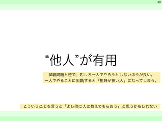 “他人”が有用 
　 
　 
　　 
49 
試験問題と逆で、むしろ一人でやろうとしないほうが良い。 
一人でやることに固執すると「視野が狭い人」になってしまう。 
こういうことを言うと「よし他の人に教えてもらおう」と思うかもしれない 
 