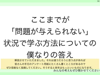 ここまでが 
「問題が与えられない」 
状況で学ぶ方法についての 
僕なりの答え 
　 
　 
みんなの考えもぜひ聞かせてください 
　 
59 
解説させていただきました。それは違うだろうと思う点があれば 
皆さんの手元のアンケート用紙にたくさん書くところがあるので 
ぜひ容赦なく指摘してください。そうすると来年はもっといいものになります。 
 