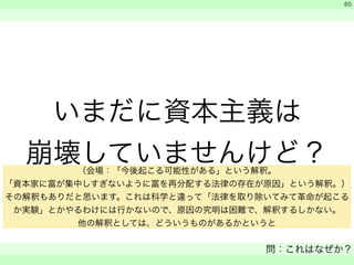 いまだに資本主義は 
崩壊していませんけど？ 
　 
　 
問：これはなぜか？ 
　 
65 
（会場：「今後起こる可能性がある」という解釈。 
「資本家に富が集中しすぎないように富を再分配する法律の存在が原因」という解釈。） 
その解釈もありだと思います。これは科学と違って「法律を取り除いてみて革命が起こる 
か実験」とかやるわけには行かないので、原因の究明は困難で、解釈するしかない。 
他の解釈としては、どういうものがあるかというと 
 