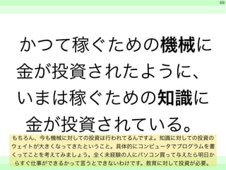 かつて稼ぐための機械に 
金が投資されたように、 
いまは稼ぐための知識に 
金が投資されている。 
　 
　 
　　 
69 
もちろん、今も機械に対しての投資は行われてるんですよ。知識に対しての投資の 
ウェイトが大きくなってきたということ。具体的にコンピュータでプログラムを書 
くってことを考えてみましょう。全く未経験の人にパソコン買って与えたら明日か 
らすぐ仕事ができるかって言うとできないわけです。教育に対して投資が必要。 
 