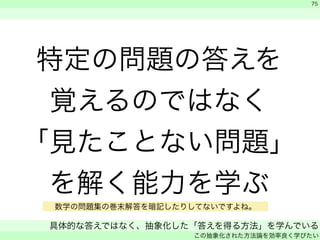 特定の問題の答えを 
覚えるのではなく 
「見たことない問題」 
を解く能力を学ぶ 
　 
　 
75 
数学の問題集の巻末解答を暗記したりしてないですよね。 
具体的な答えではなく、抽象化した「答えを得る方法」を学んでいる 
この抽象化された方法論を効率良く学びたい 
 