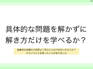 具体的な問題を解かずに 
解き方だけを学べるか？ 
　 
　 
　　 
76 
抽象的な知識だけ効率よく学ぶことはできないだろうか？ 
そういうことを思ったことがありました 
 
