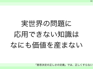 実世界の問題に 
応用できない知識は 
なにも価値を産まない 
　 
　 
「意思決定の正しさの定義」では、正しくすらない 
　 
83 
 