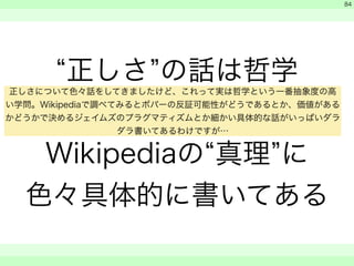 “正しさ”の話は哲学 
! 
Wikipediaの“真理”に 
色々具体的に書いてある 
　 
　 
　　 
84 
正しさについて色々話をしてきましたけど、これって実は哲学という一番抽象度の高 
い学問。Wikipediaで調べてみるとポパーの反証可能性がどうであるとか、価値がある 
かどうかで決めるジェイムズのプラグマティズムとか細かい具体的な話がいっぱいダラ 
ダラ書いてあるわけですが… 
 