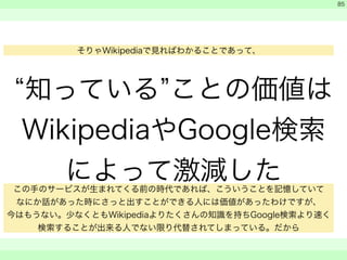 “知っている”ことの価値は 
WikipediaやGoogle検索 
によって激減した 
　 
　 
　　 
85 
そりゃWikipediaで見ればわかることであって、 
この手のサービスが生まれてくる前の時代であれば、こういうことを記憶していて 
なにか話があった時にさっと出すことができる人には価値があったわけですが、 
今はもうない。少なくともWikipediaよりたくさんの知識を持ちGoogle検索より速く 
検索することが出来る人でない限り代替されてしまっている。だから 
 