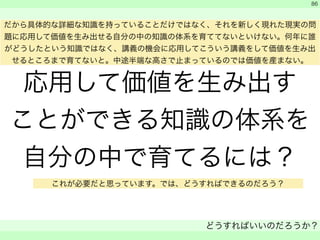 応用して価値を生み出す 
ことができる知識の体系を 
自分の中で育てるには？ 
　 
　 
どうすればいいのだろうか？ 
　 
86 
だから具体的な詳細な知識を持っていることだけではなく、それを新しく現れた現実の問 
題に応用して価値を生み出せる自分の中の知識の体系を育ててないといけない。何年に誰 
がどうしたという知識ではなく、講義の機会に応用してこういう講義をして価値を生み出 
せるところまで育てないと。中途半端な高さで止まっているのでは価値を産まない。 
これが必要だと思っています。では、どうすればできるのだろう？ 
 