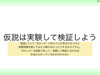 仮説は実験して検証しよう 
　 
　 
　　 
88 
勉強していて “わかった” と思うことがあるだろうけど 
実際問題を解いてみたら解けなかったりするわけですよ。 
“わかった” は仮説であって、実験して検証しなければ 
本当にわかっているのかわからない 
 