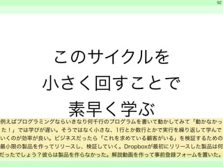 このサイクルを 
小さく回すことで 
素早く学ぶ 
　 
　 
　　 
92 
例えばプログラミングならいきなり何千行のプログラムを書いて動かしてみて「動かなかっ 
た！」では学びが遅い。そうではなく小さな、1行とか数行とかで実行を繰り返して学んで 
いくのが効率が良い。ビジネスだったら「これを求めている顧客がいる」を検証するための 
最小限の製品を作ってリリースし、検証していく。Dropboxが最初にリリースした製品は何 
だったでしょう？彼らは製品を作らなかった。解説動画を作って事前登録フォームを置いた。 
 