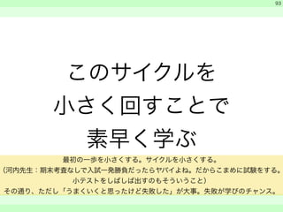 このサイクルを 
小さく回すことで 
素早く学ぶ 
　 
　 
　　 
93 
最初の一歩を小さくする。サイクルを小さくする。 
（河内先生：期末考査なしで入試一発勝負だったらヤバイよね。だからこまめに試験をする。 
小テストをしばしば出すのもそういうこと） 
その通り、ただし「うまくいくと思ったけど失敗した」が大事。失敗が学びのチャンス。 
 