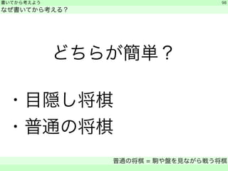 書いてから考えよう 
なぜ書いてから考える？ 
どちらが簡単？ 
! ・目隠し将棋 
・普通の将棋 
普通の将棋 = 駒や盤を見ながら戦う将棋 
　 
98 
 