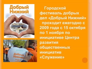 Городской 
фестиваль добрых 
дел «Добрый Нижний» 
проходит ежегодно c 
2009 года с 15 октября 
по 1 ноября по 
инициативе Центра 
развития 
общественных 
инициатив 
«Служение» 
 