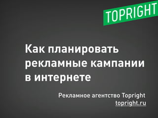 Как планировать рекламные кампании в интернете 
Рекламное агентство Topright 
topright.ru  