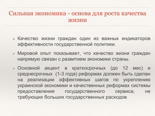 Сильная экономика - основа для роста качества 
жизни 
❖ Качество жизни граждан один из важных индикаторов 
эффективности государственной политики. 
❖ Мировой опыт показывает, что качество жизни граждан 
напрямую связан с развитием экономики страны. 
❖ Основной акцент в краткосрочных (до 12 мес) и 
среднесрочных (1-3 года) реформах должен быть сделан 
на реализации эффективных шагов по укреплению 
украинской экономики и качественных реформах системы 
предоставления государственного сервиса, не 
требующих больших государственных расходов 
 