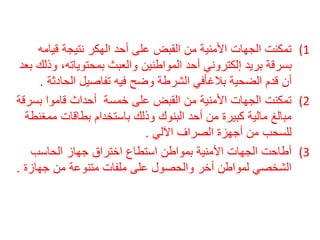 1) تمكنت الجهات الأمنية من القبض على أحد الهكر نتيجة قيامه 
بسرقة بريد إلكتروني أحد المواطنين والعبث بمحتوياته، وذلك بعد 
أن قدم الضحية بلاغافًي الشرطة وضح فيه تفاصيل الحادثة . 
2) تمكنت الجهات الأمنية من القبض على خمسة أحداث قاموا بسرقة 
مبالغ مالية كبيرة من أحد البنوك وذلك باستخدام بطاقات ممغنطة 
للسحب من أجهزة الصراف الآلي . 
3) أطاحت الجهات الأمنية بمواطن استطاع اختراق جهاز الحاسب 
الشخصي لمواطن أخر والحصول على ملفات متنوعة من جهازة . 
 
