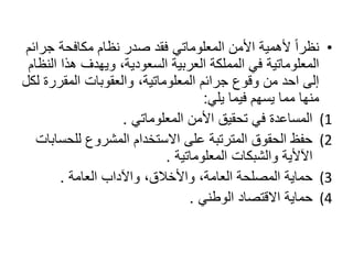 • نظراً لأهمية الأمن المعلوماتي فقد صدر نظام مكافحة جرائم 
المعلوماتية في المملكة العربية السعودية، ويهدف هذا النظام 
إلى احد من وقوع جرائم المعلوماتية، والعقوبات المقررة لكل 
منها مما يسهم فيما يلي: 
1) المساعدة في تحقيق الأمن المعلوماتي . 
2) حفظ الحقوق المترتبة على الاستخدام المشروع للحسابات 
الآلأية والشبكات المعلوماتية . 
3) حماية المصلحة العامة، والأخلاق، والآداب العامة . 
4) حماية الاقتصاد الوطني . 
