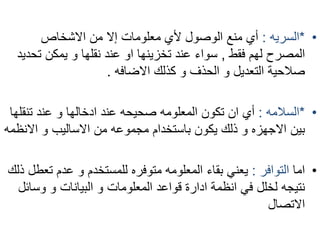 • *السريه : أي منع الوصول لأي معلومات إلا من الاشخاص 
المصرح لهم فقط , سواء عند تخزينها او عند نقلها و يمكن تحديد 
صلاحية التعديل و الحذف و كذلك الاضافه . 
• *السلامه : أي ان تكون المعلومه صحيحه عند ادخالها و عند تنقلها 
بين الاجهزه و ذلك يكون باستخدام مجموعه من الاساليب و الانظمه 
• اما التوافر : يعني بقاء المعلومه متوفره للمستخدم و عدم تعطل ذلك 
نتيجه لخلل في انظمة ادارة قواعد المعلومات و البيانات و وسائل 
الاتصال 
 