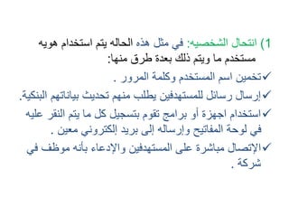 1( انتحال الشخصيه: في مثل هذه الحاله يتم استخدام هويه 
مستخدم ما ويتم ذلك بعدة طرق منها: 
تخمين اسم المستخدم وكلمة المرور .  
إرسال رسائل للمستهدفين يطلب منهم تحديث بياناتهم البنكية.  
استخدام اجهزة أو برامج تقوم بتسجيل كل ما يتم النقر عليه  
في لوحة المفاتيح وإرساله إلى بريد إلكتروني معين . 
الإتصال مباشرة على المستهدفين والإدعاء بأنه موظف في  
شركة . 
 