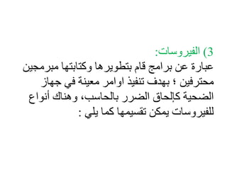 3( الفيروسات: 
عبارة عن برامج قام بتطويرها وكتابتها مبرمجين 
محترفين ؛ بهدف تنفيذ اوامر معينة في جهاز 
الضحية كإلحاق الضرر بالحاسب، وهناك أنواع 
للفيروسات يمكن تقسيمها كما يلي : 
 