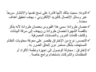 الدودة: سميت بذلك لأنها قادرة على نسخ نفسها والانتشار سريعا  
عبر وسائل الإتصال كالبريد الإلكتروني ، بهدف تحقيق اهداف 
محددة . 
حصان طروادة: سمي هذا الفيروس بحصان طروادة لأنه يذكر  
بالقصة الشهيرة لحصان طروادة ن ويهدف إلى سرقة البيانات 
وكشف كلمات المرور والحسابات المصرفية . 
التجسس: نوع من الإختراق يقتصر على معرفة محتويات النظام  
المستهدف بشكل مستمر دون إلحاق الضرر به . 
لإختراق : محاولة الوصول إلى اجهزة ونظمة الأفراد أو  
المنظمات والشركات باستخدام برامج خاصة . 
 