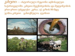 კახეთი — ისტორიული რეგიონი აღმოსავლეთ 
საქართველოში. კახეთი მევენახეობისა და მეღვინეობის 
ერთ-ერთი უძველესი კერაა. აქ ვაზის 80-მდე 
ჯიშია.კახეთი განთქმულია ღვინით 
 