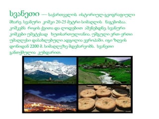 სვანეთი — საქართველოს ისტორიულ-გეოგრაფიული 
მხარე. სვანური კოშკი 20-25 მეტრი სიმაღლის ნაგებობაა. 
კოშკებს რიყის ქვითა და ლოდებით აშენებდნე. სვანური 
კოშკები უმეტესად ხუთსართულიანია. უშგული ერთ-ერთი 
უმაღლესი დასახლებული ადგილია ევროპაში. იგი ზღვის 
დონიდან 2200 მ. სიმაღლეზე მდებარეობს. სვანეთი 
განთქმულია კუბდარით. 
 