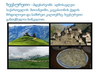 ხევსურეთი—მდებარეობს აღმოსავლეთ 
საქართველოს მთიანეთში, კავკასიონის ქედის 
ჩრდილოეთ და სამხრეთ კალთებზე. ხევსურეთი 
განთქმულია ხინკალით. 
 