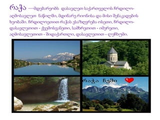 რაჭა —მდებარეობს დასავლეთ საქართველოს ჩრდილო- 
აღმოსავლეთ ნაწილში, მდინარე რიონისა და მისი შენაკადების 
ხეობაში. ჩრდილოეთით რაჭას ესაზღვრება ოსეთი, ჩრდილო- 
დასავლეთით - ქვემოსვანეთი, სამხრეთით - იმერეთი, 
აღმოსავლეთით - შიდაქართლი, დასავლეთით - ლეჩხუმი. 
 