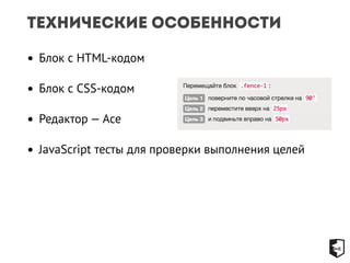 Технические особенности 
• Блок с HTML-кодом 
• Блок с CSS-кодом 
• Редактор — Ace 
• JavaScript тесты для проверки выполнения целей 
 