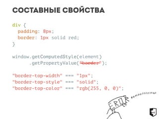 Составные свойства 
div { 
padding: 8px; 
border: 1px solid red; 
} 
window.getComputedStyle(element) 
.getPropertyValue("border"); 
"border-top-width" === "1px"; 
"border-top-style" === "solid"; 
"border-top-color" === "rgb(255, 0, 0)"; 
 