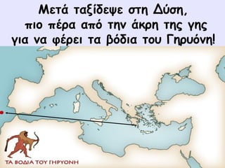 Μετά ταξίδεψε στη Δύση, 
πιο πέρα από την άκρη της γης 
για να φέρει τα βόδια του Γηρυόνη! 
 
