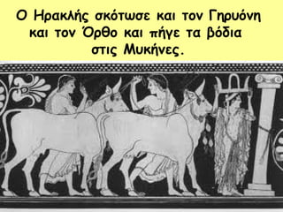 Ο Ηρακλής σκότωσε και τον Γηρυόνη 
και τον Όρθο και πήγε τα βόδια 
στις Μυκήνες. 
