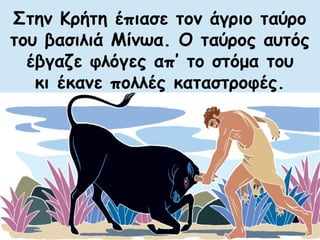 Στην Κρήτη έπιασε τον άγριο ταύρο 
του βασιλιά Μίνωα. Ο ταύρος αυτός 
έβγαζε φλόγες απ’ το στόμα του 
κι έκανε πολλές καταστροφές. 
 