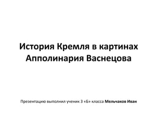 История Кремля в картинах 
Апполинария Васнецова 
Презентацию выполнил ученик 3 «Б» класса Мельчаков Иван 
 