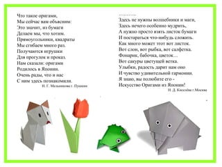 ……….. 
Здесь не нужны волшебники и маги, 
Здесь нечего особенно мудрить, 
А нужно просто взять листок бумаги 
И постараться что-нибудь сложить. 
Как много может этот вот листок. 
Вот слон, вот рыбка, вот салфетка. 
Фонарик, бабочка, цветок… 
Вот сакуры цветущей ветка. 
Улыбки, радость дарит нам оно 
И чувство удивительной гармонии. 
Я знаю, вы полюбите его - 
Искусство Оригами из Японии! 
Н. Д. Киселёва г.Москва 
Что такое оригами, 
Мы сейчас вам объясним: 
Это значит, из бумаги 
Делаем мы, что хотим. 
Прямоугольники, квадраты 
Мы сгибаем много раз. 
Получаются игрушки 
Для прогулок и проказ. 
Нам сказали: оригами 
Родилось в Японии. 
Очень рады, что и нас 
С ним здесь познакомили. 
И. Г. Мельникова г. Пушкин 
 