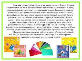 Оригами - искусство создания целого мира из листа бумаги. В руках 
мастера самая обычная бумага оживает, превращаясь в удивительных птиц, 
животных, цветы, а то и причудливых героев из мира фантазии. А разве не 
удивительно, что один и тот же лист может превратиться в тысячи самых 
разнообразных фигурок прямо на ваших глазах. Каждый взрослый, будучи 
ребенком, делал кораблики, самолётики, лягушек и тюльпаны из бумаги. 
Однако не все знали тогда, что это называется именно оригами. Наряду с 
детскими конструкторами - это не только интересное, но и полезное и 
разносторонне развивающее занятие. Оригами - это ко всему прочему и 
увлекательное времяпровождение, которое позволит оторвать вашего ребёнка 
от компьютера или многочасового просмотра мультфильмов по телевизору. 
Научиться создавать поделки из бумаги может абсолютный каждый. 
Все, что для этого понадобится: море желания, изрядная доля терпения, 
усидчивости, внимания и… побольше бумаги. 
 