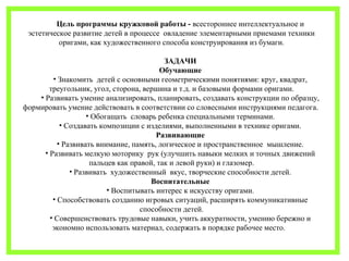 Цель программы кружковой работы - всестороннее интеллектуальное и 
эстетическое развитие детей в процессе овладение элементарными приемами техники 
оригами, как художественного способа конструирования из бумаги. 
ЗАДАЧИ 
Обучающие 
• Знакомить детей с основными геометрическими понятиями: круг, квадрат, 
треугольник, угол, сторона, вершина и т.д. и базовыми формами оригами. 
• Развивать умение анализировать, планировать, создавать конструкции по образцу, 
формировать умение действовать в соответствии со словесными инструкциями педагога. 
• Обогащать словарь ребенка специальными терминами. 
• Создавать композиции с изделиями, выполненными в технике оригами. 
Развивающие 
• Развивать внимание, память, логическое и пространственное мышление. 
• Развивать мелкую моторику рук (улучшить навыки мелких и точных движений 
пальцев как правой, так и левой руки) и глазомер. 
• Развивать художественный вкус, творческие способности детей. 
Воспитательные 
• Воспитывать интерес к искусству оригами. 
• Способствовать созданию игровых ситуаций, расширять коммуникативные 
способности детей. 
• Совершенствовать трудовые навыки, учить аккуратности, умению бережно и 
экономно использовать материал, содержать в порядке рабочее место. 
 