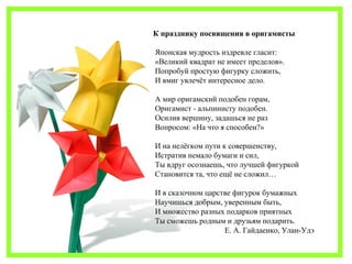 К празднику посвящения в оригамисты 
Японская мудрость издревле гласит: 
«Великий квадрат не имеет пределов». 
Попробуй простую фигурку сложить, 
И вмиг увлечёт интересное дело. 
А мир оригамский подобен горам, 
Оригамист - альпинисту подобен. 
Осилив вершину, задашься не раз 
Вопросом: «На что я способен?» 
И на нелёгком пути к совершенству, 
Истратив немало бумаги и сил, 
Ты вдруг осознаешь, что лучшей фигуркой 
Становится та, что ещё не сложил… 
И в сказочном царстве фигурок бумажных 
Научишься добрым, уверенным быть, 
И множество разных подарков приятных 
Ты сможешь родным и друзьям подарить. 
Е. А. Гайдаенко, Улан-Удэ 
