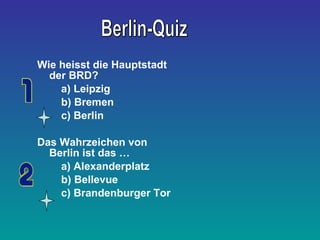 Wie heisst die Hauptstadt 
der BRD? 
a) Leipzig 
b) Bremen 
c) Berlin 
Das Wahrzeichen von 
Berlin ist das … 
a) Alexanderplatz 
b) Bellevue 
c) Brandenburger Tor 
 