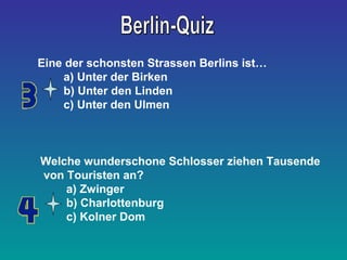 Eine der schonsten Strassen Berlins ist… 
a) Unter der Birken 
b) Unter den Linden 
c) Unter den Ulmen 
Welche wunderschone Schlosser ziehen Tausende 
von Touristen an? 
a) Zwinger 
b) Charlottenburg 
c) Kolner Dom 
 
